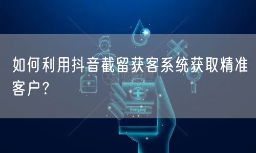 如何利用抖音截留获客系统获取精准客户？
