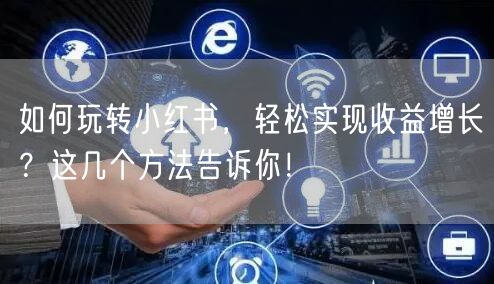 如何玩转小红书，轻松实现收益增长？这几个方法告诉你！
