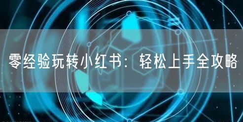 零经验玩转小红书：轻松上手全攻略